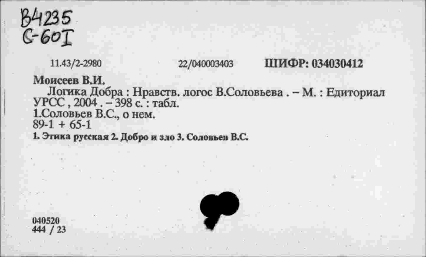 ﻿11.43/2-2980	22/040003403 ШИФР: 034030412
Моисеев В.И.
Логика Добра : Нравств. логос В.Соловьева . - М.: Едиториал УРСС, 2004 . - 398 с : табл.
1-Соловьев В.С., о нем.
89-1 + 65-1
1. Этика русская 2. Добро и зло 3. Соловьев В.С.
040520
444 / 23